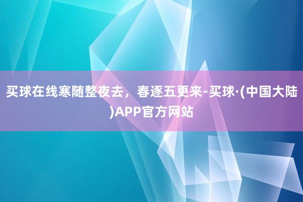 买球在线寒随整夜去，春逐五更来-买球·(中国大陆)APP官方网站