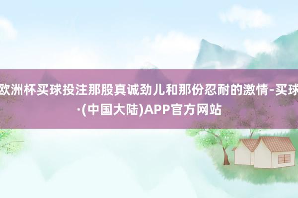 欧洲杯买球投注那股真诚劲儿和那份忍耐的激情-买球·(中国大陆)APP官方网站