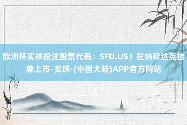 欧洲杯买球投注股票代码：SFD.US）在纳斯达克挂牌上市-买球·(中国大陆)APP官方网站