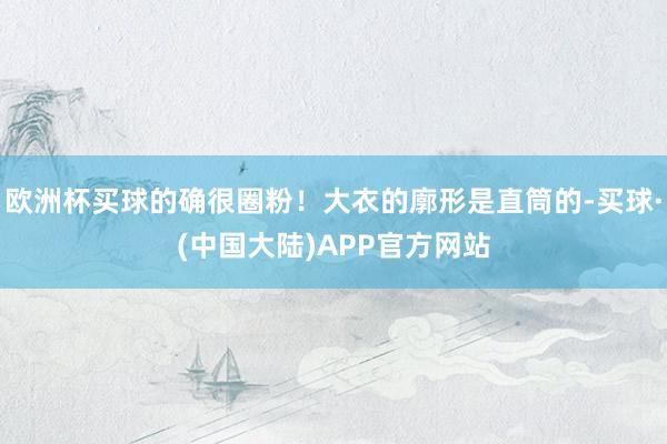 欧洲杯买球的确很圈粉！大衣的廓形是直筒的-买球·(中国大陆)APP官方网站