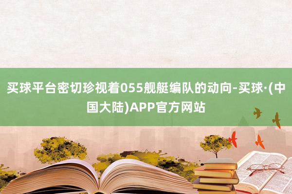 买球平台密切珍视着055舰艇编队的动向-买球·(中国大陆)APP官方网站