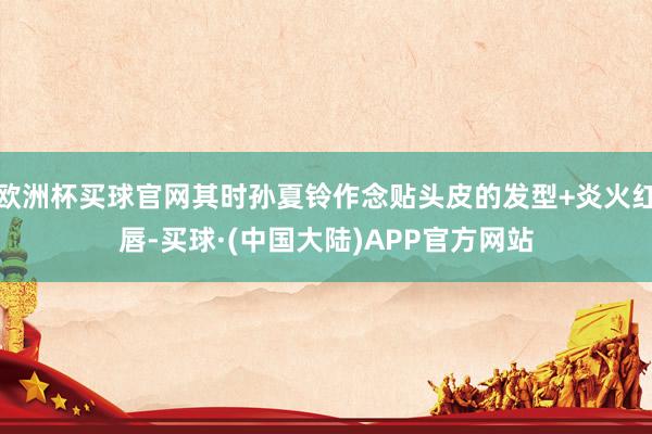 欧洲杯买球官网其时孙夏铃作念贴头皮的发型+炎火红唇-买球·(中国大陆)APP官方网站