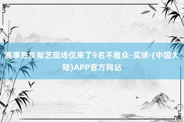 赛事胜负献艺现场仅来了9名不雅众-买球·(中国大陆)APP官方网站
