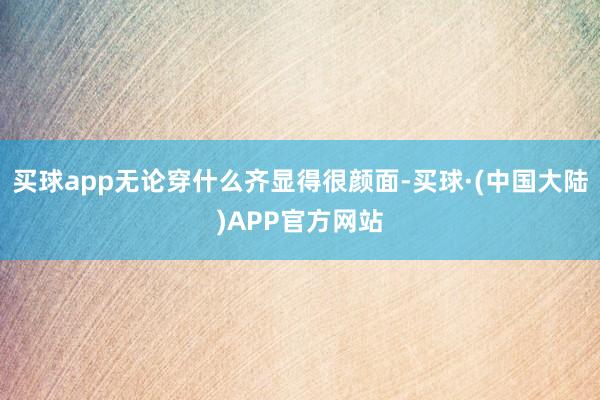 买球app无论穿什么齐显得很颜面-买球·(中国大陆)APP官方网站