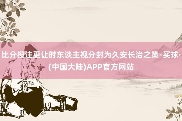 比分投注更让时东谈主视分封为久安长治之策-买球·(中国大陆)APP官方网站