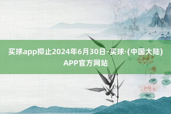 买球app抑止2024年6月30日-买球·(中国大陆)APP官方网站