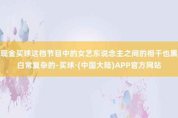 现金买球这档节目中的女艺东说念主之间的相干也黑白常复杂的-买球·(中国大陆)APP官方网站