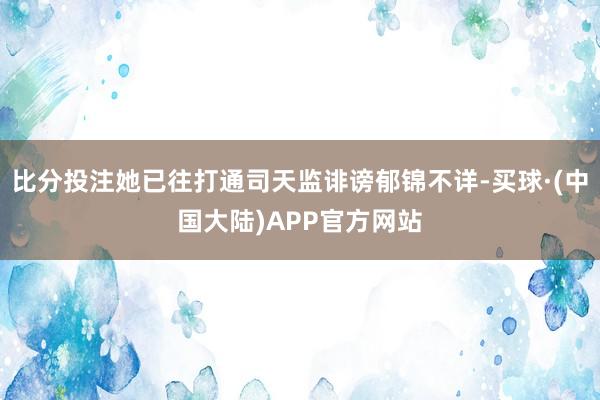 比分投注她已往打通司天监诽谤郁锦不详-买球·(中国大陆)APP官方网站