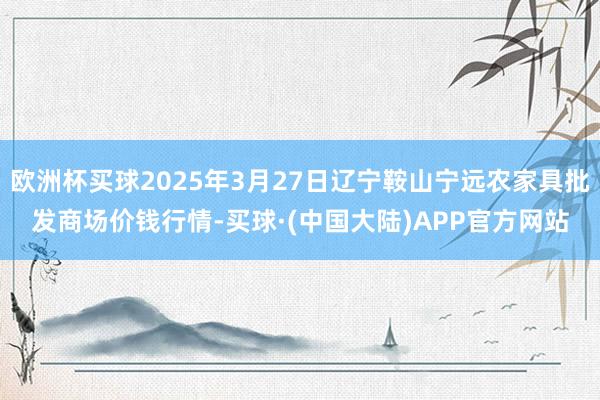 欧洲杯买球2025年3月27日辽宁鞍山宁远农家具批发商场价钱行情-买球·(中国大陆)APP官方网站