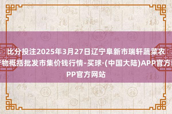 比分投注2025年3月27日辽宁阜新市瑞轩蔬菜农副产物概括批发市集价钱行情-买球·(中国大陆)APP官方网站