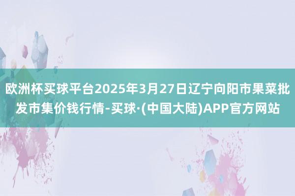 欧洲杯买球平台2025年3月27日辽宁向阳市果菜批发市集价钱行情-买球·(中国大陆)APP官方网站