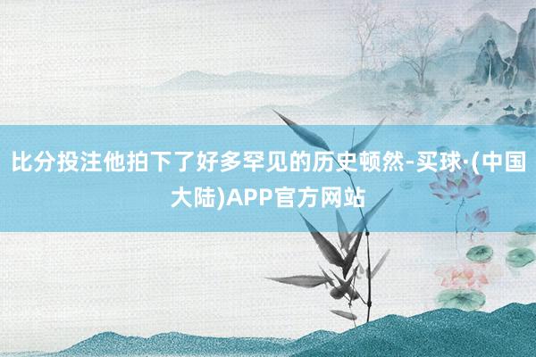比分投注他拍下了好多罕见的历史顿然-买球·(中国大陆)APP官方网站