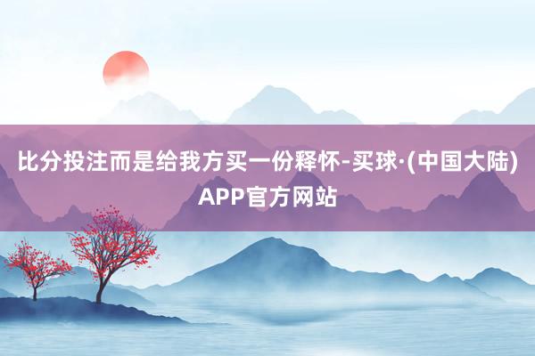 比分投注而是给我方买一份释怀-买球·(中国大陆)APP官方网站