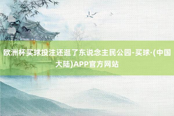 欧洲杯买球投注还逛了东说念主民公园-买球·(中国大陆)APP官方网站