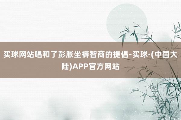 买球网站唱和了彭胀坐褥智商的提倡-买球·(中国大陆)APP官方网站