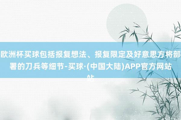 欧洲杯买球包括报复想法、报复限定及好意思方将部署的刀兵等细节-买球·(中国大陆)APP官方网站