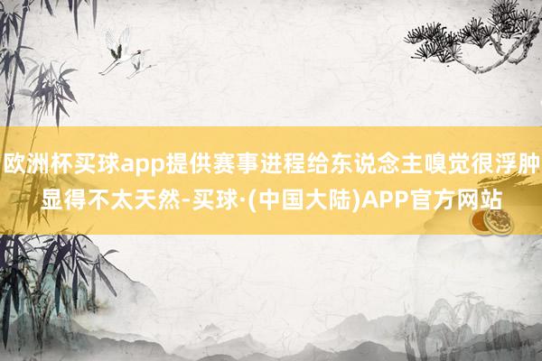 欧洲杯买球app提供赛事进程给东说念主嗅觉很浮肿显得不太天然-买球·(中国大陆)APP官方网站