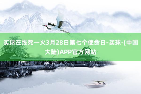 买球在线死一火3月28日第七个使命日-买球·(中国大陆)APP官方网站