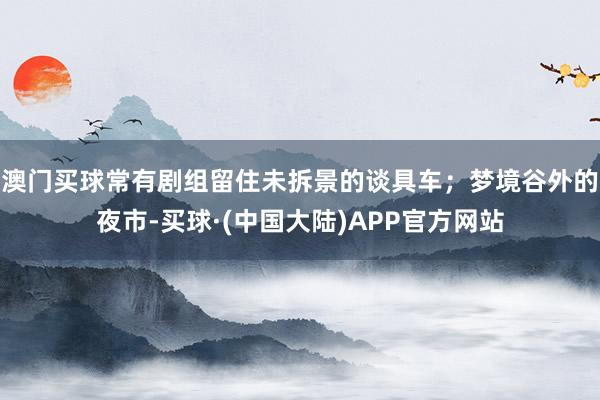 澳门买球常有剧组留住未拆景的谈具车；梦境谷外的夜市-买球·(中国大陆)APP官方网站
