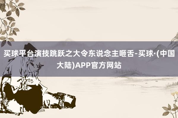 买球平台演技跳跃之大令东说念主咂舌-买球·(中国大陆)APP官方网站