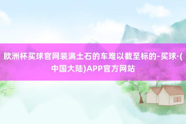 欧洲杯买球官网装满土石的车难以截至标的-买球·(中国大陆)APP官方网站