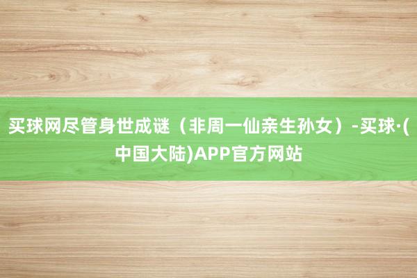 买球网尽管身世成谜（非周一仙亲生孙女）-买球·(中国大陆)APP官方网站