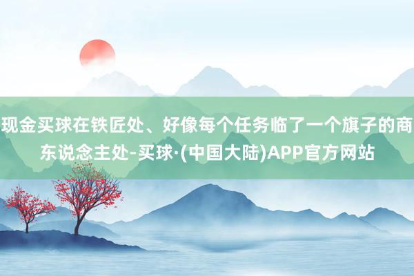 现金买球在铁匠处、好像每个任务临了一个旗子的商东说念主处-买球·(中国大陆)APP官方网站