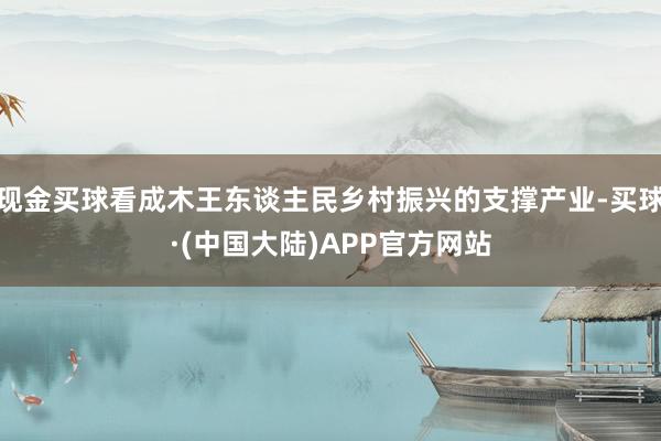 现金买球看成木王东谈主民乡村振兴的支撑产业-买球·(中国大陆)APP官方网站