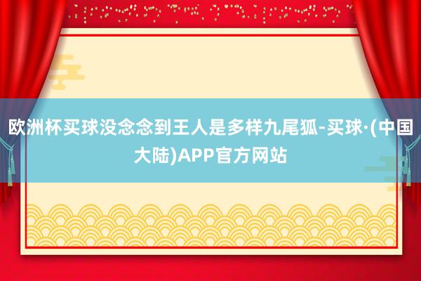 欧洲杯买球没念念到王人是多样九尾狐-买球·(中国大陆)APP官方网站