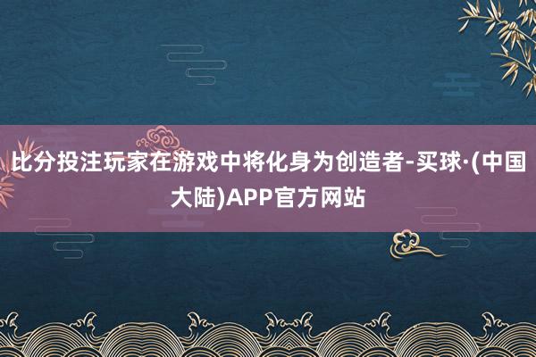 比分投注玩家在游戏中将化身为创造者-买球·(中国大陆)APP官方网站