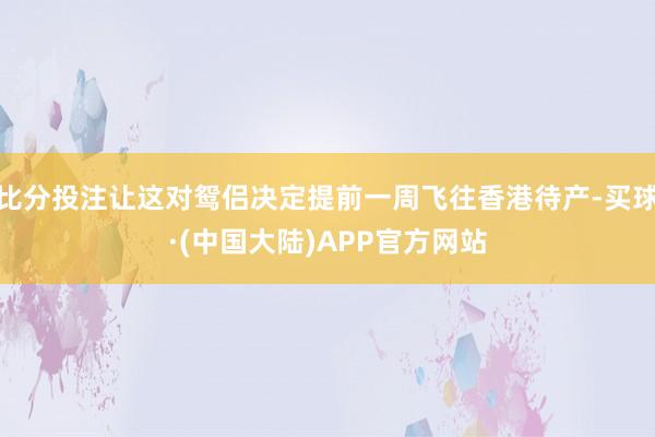 比分投注让这对鸳侣决定提前一周飞往香港待产-买球·(中国大陆)APP官方网站