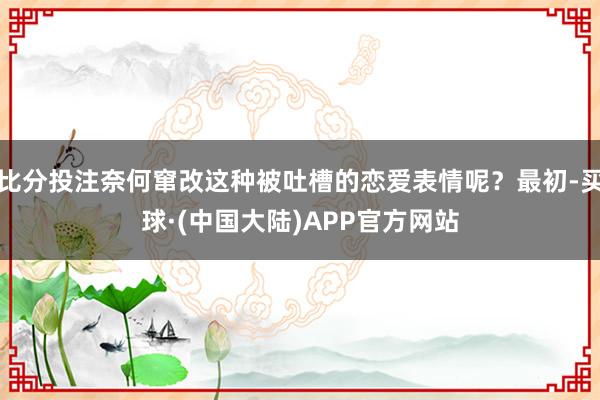 比分投注奈何窜改这种被吐槽的恋爱表情呢？最初-买球·(中国大陆)APP官方网站