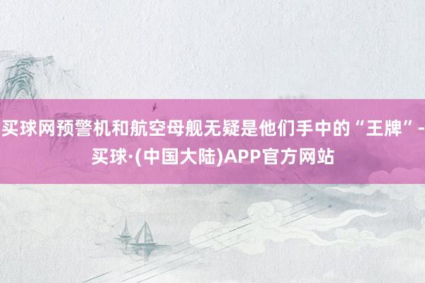 买球网预警机和航空母舰无疑是他们手中的“王牌”-买球·(中国大陆)APP官方网站
