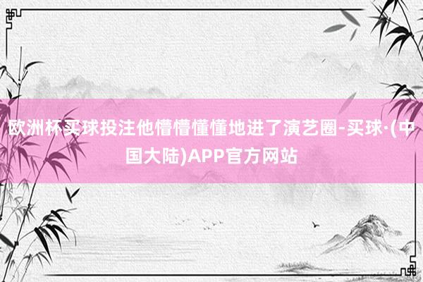 欧洲杯买球投注他懵懵懂懂地进了演艺圈-买球·(中国大陆)APP官方网站