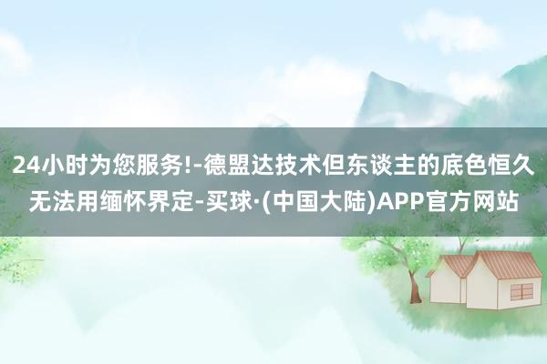 24小时为您服务!-德盟达技术但东谈主的底色恒久无法用缅怀界定-买球·(中国大陆)APP官方网站