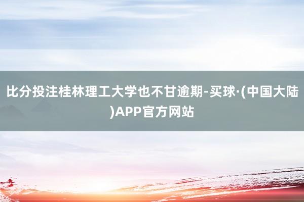比分投注桂林理工大学也不甘逾期-买球·(中国大陆)APP官方网站