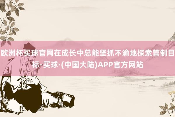 欧洲杯买球官网在成长中总能坚抓不渝地探索管制目标-买球·(中国大陆)APP官方网站