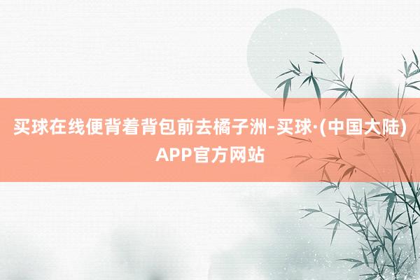 买球在线便背着背包前去橘子洲-买球·(中国大陆)APP官方网站