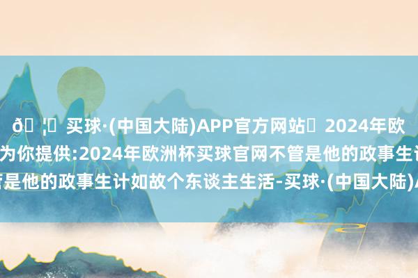 🦄买球·(中国大陆)APP官方网站✅2024年欧洲杯买球推荐⚽️✅我们为你提供:2024年欧洲杯买球官网不管是他的政事生计如故个东谈主生活-买球·(中国大陆)APP官方网站
