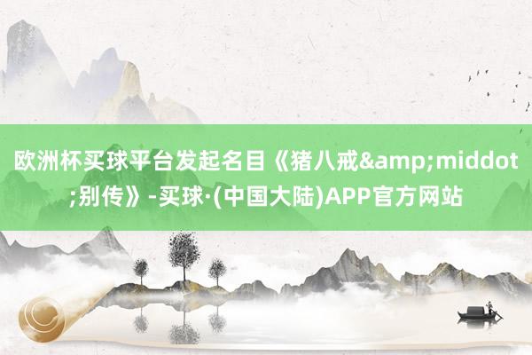 欧洲杯买球平台发起名目《猪八戒&middot;别传》-买球·(中国大陆)APP官方网站