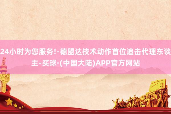 24小时为您服务!-德盟达技术动作首位追击代理东谈主-买球·(中国大陆)APP官方网站