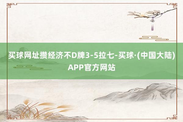 买球网址攒经济不D牌3-5拉七-买球·(中国大陆)APP官方网站