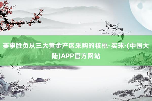 赛事胜负从三大黄金产区采购的核桃-买球·(中国大陆)APP官方网站