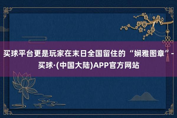 买球平台更是玩家在末日全国留住的 “娴雅图章”-买球·(中国大陆)APP官方网站