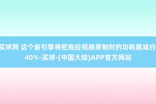 买球网 这个新引擎将把拖拉视频录制时的功耗裁减约 40%-买球·(中国大陆)APP官方网站