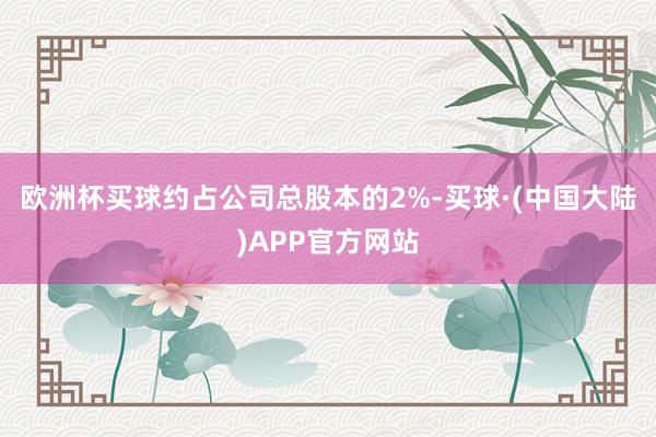 欧洲杯买球约占公司总股本的2%-买球·(中国大陆)APP官方网站
