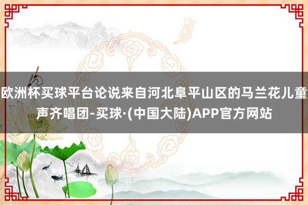 欧洲杯买球平台论说来自河北阜平山区的马兰花儿童声齐唱团-买球·(中国大陆)APP官方网站