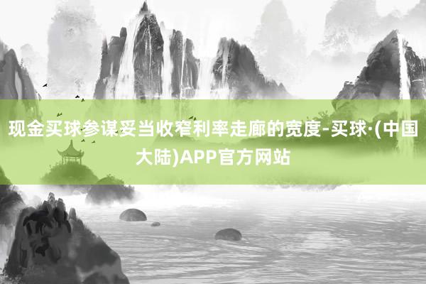 现金买球参谋妥当收窄利率走廊的宽度-买球·(中国大陆)APP官方网站