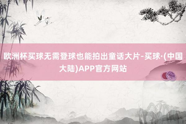 欧洲杯买球无需登球也能拍出童话大片-买球·(中国大陆)APP官方网站