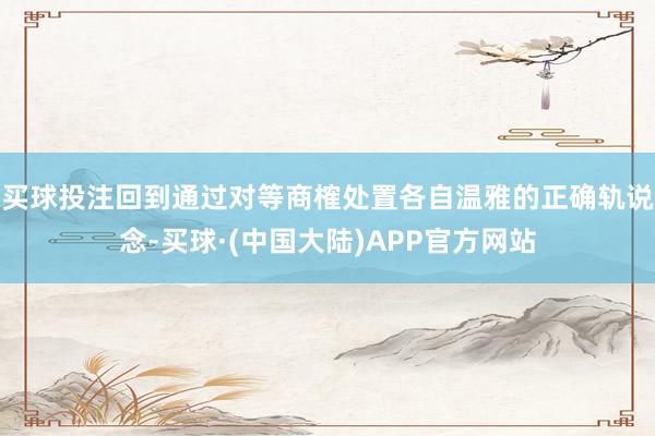 买球投注回到通过对等商榷处置各自温雅的正确轨说念-买球·(中国大陆)APP官方网站